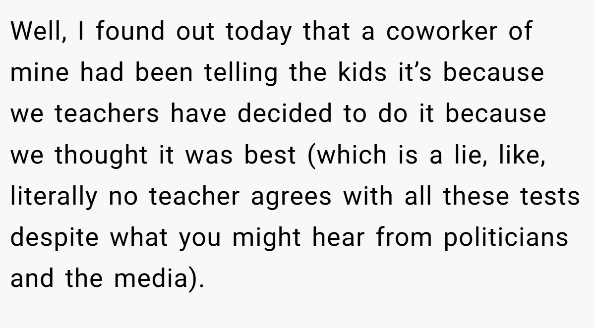 Well, I found out today that a coworker of mine had been telling the kids it’s because we teachers have decided to do it because we thought it was best (which is a lie, like, literally no teacher agrees with all these tests despite what you might hear from politicians and the media).