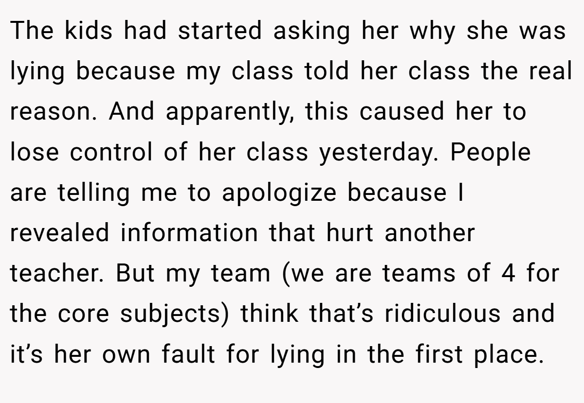 The kids had started asking her why she was lying because my class told her class the real reason. And apparently, this caused her to lose control of her class yesterday. People are telling me to apologize because I revealed information that hurt another teacher. But my team (we are teams of 4 for the core subjects) think that’s ridiculous and it’s her own fault for lying in the first place.