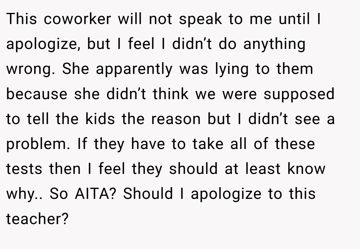 This coworker will not speak to me until I apologize, but I feel I didn’t do anything wrong. She apparently was lying to them because she didn’t think we were supposed to tell the kids the reason but I didn’t see a problem. If they have to take all of these tests then I feel they should at least know why.. So AITA? Should I apologize to this teacher?