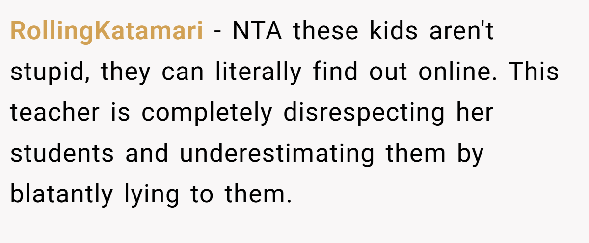 RollingKatamari - NTA these kids aren't stupid, they can literally find out online. This teacher is completely disrespecting her students and underestimating them by blatantly lying to them.