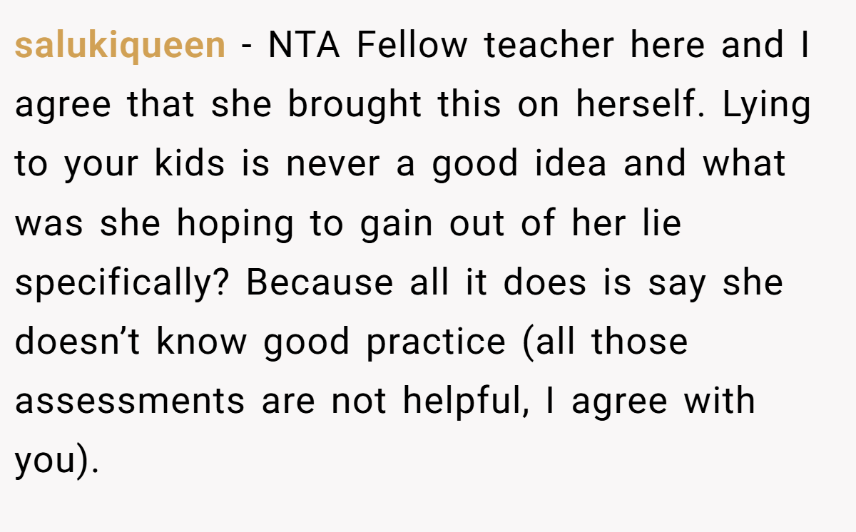 salukiqueen - NTA Fellow teacher here and I agree that she brought this on herself. Lying to your kids is never a good idea and what was she hoping to gain out of her lie specifically? Because all it does is say she doesn’t know good practice (all those assessments are not helpful, I agree with you).