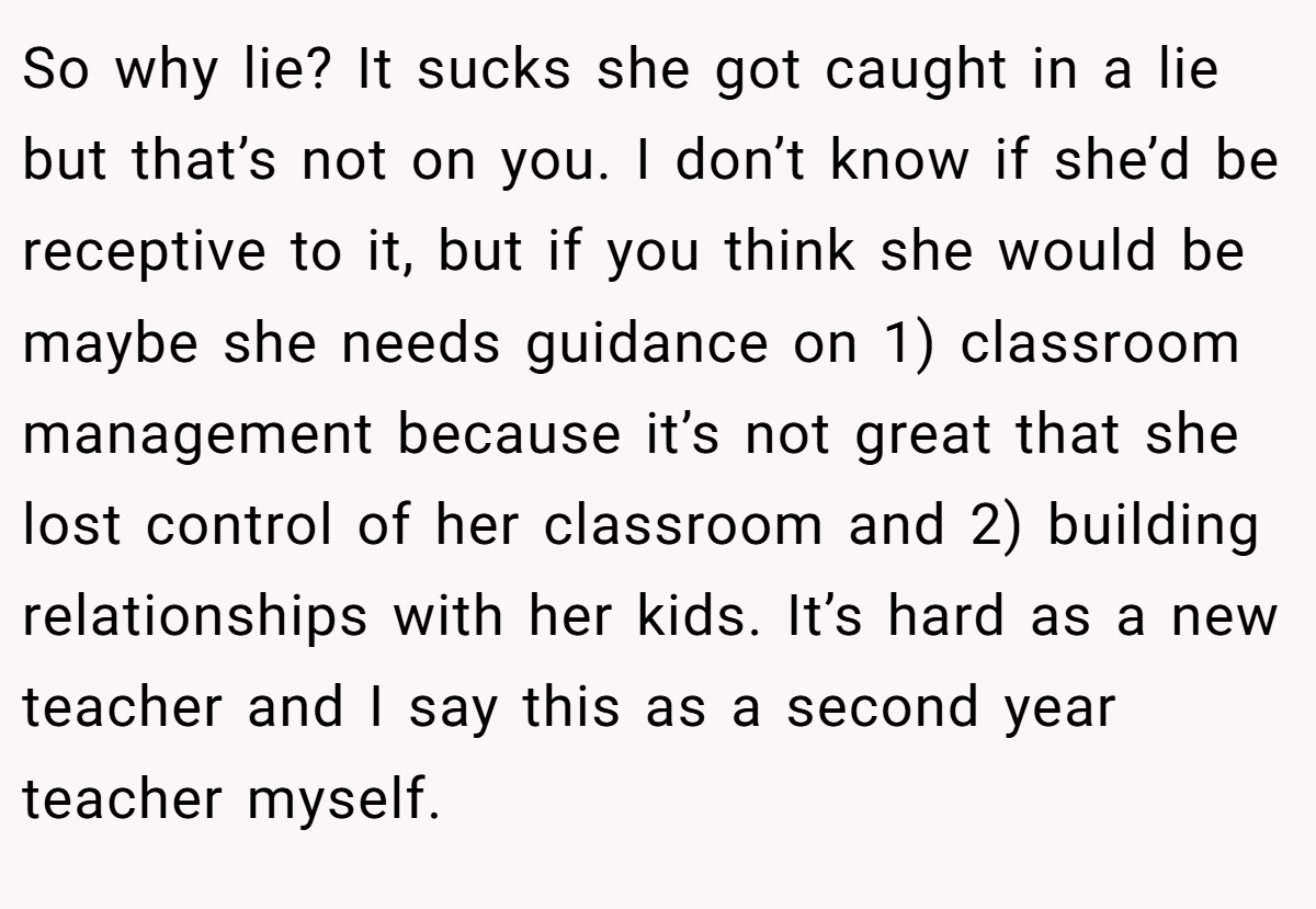 So why lie? It sucks she got caught in a lie but that’s not on you. I don’t know if she’d be receptive to it, but if you think she would be maybe she needs guidance on 1) classroom management because it’s not great that she lost control of her classroom and 2) building relationships with her kids. It’s hard as a new teacher and I say this as a second year teacher myself.