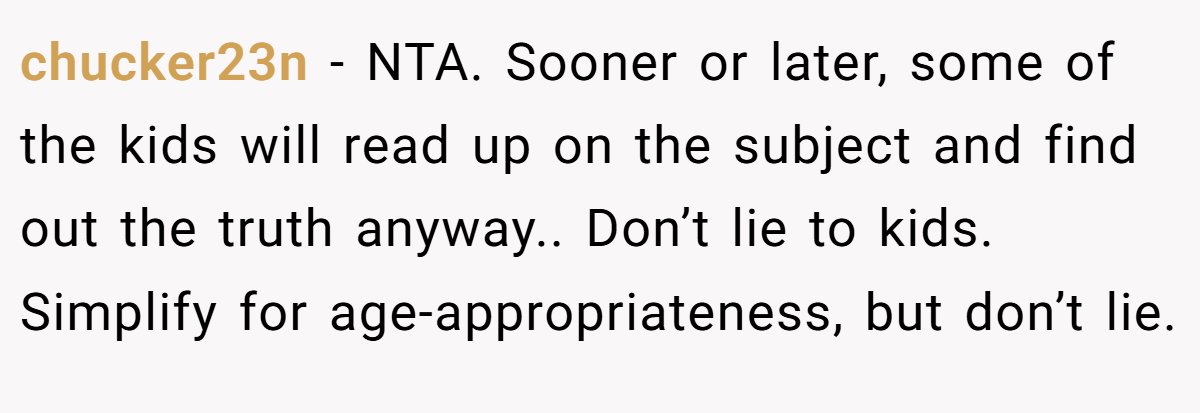 chucker23n - NTA. Sooner or later, some of the kids will read up on the subject and find out the truth anyway.. Don’t lie to kids. Simplify for age-appropriateness, but don’t lie.