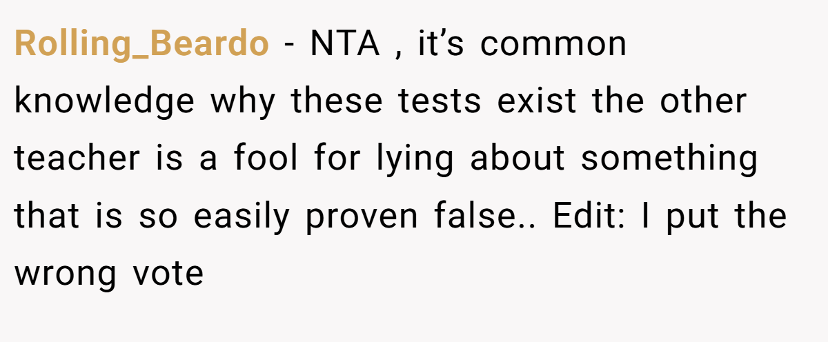 Rolling_Beardo - NTA , it’s common knowledge why these tests exist the other teacher is a fool for lying about something that is so easily proven false.. Edit: I put the wrong vote