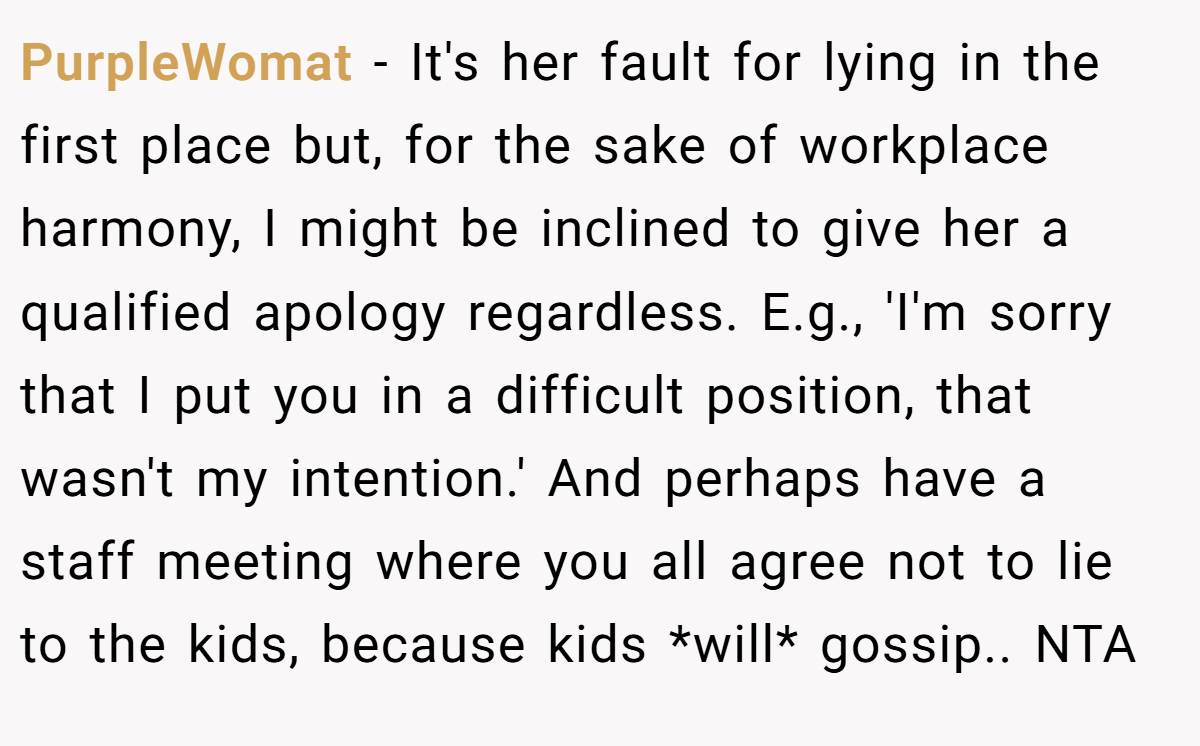 PurpleWomat - It's her fault for lying in the first place but, for the sake of workplace harmony, I might be inclined to give her a qualified apology regardless. E.g., 'I'm sorry that I put you in a difficult position, that wasn't my intention.' And perhaps have a staff meeting where you all agree not to lie to the kids, because kids *will* gossip.. NTA