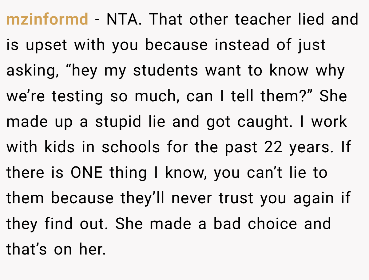 mzinformd - NTA. That other teacher lied and is upset with you because instead of just asking, “hey my students want to know why we’re testing so much, can I tell them?” She made up a stupid lie and got caught. I work with kids in schools for the past 22 years. If there is ONE thing I know, you can’t lie to them because they’ll never trust you again if they find out. She made a bad choice and that’s on her.