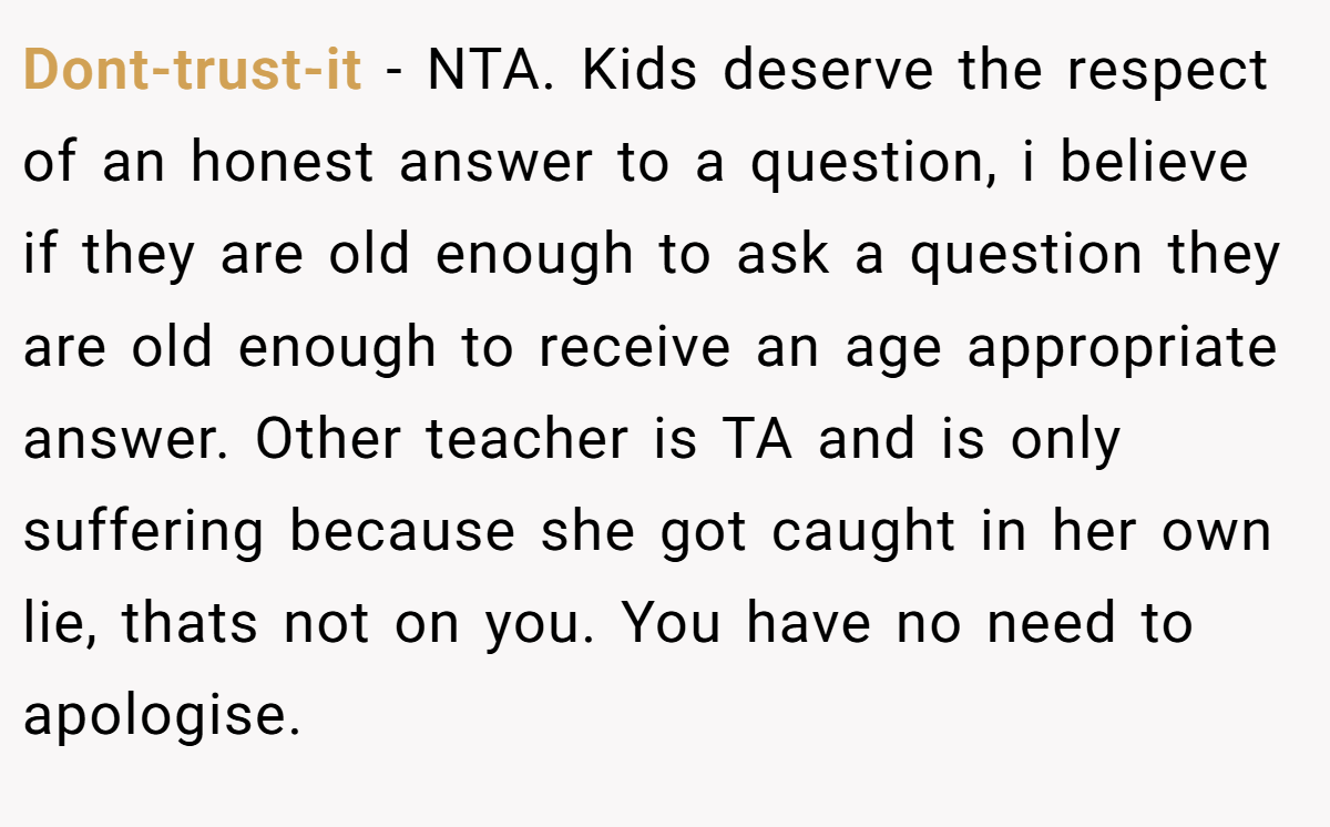 Dont-trust-it - NTA. Kids deserve the respect of an honest answer to a question, i believe if they are old enough to ask a question they are old enough to receive an age appropriate answer. Other teacher is TA and is only suffering because she got caught in her own lie, thats not on you. You have no need to apologise.
