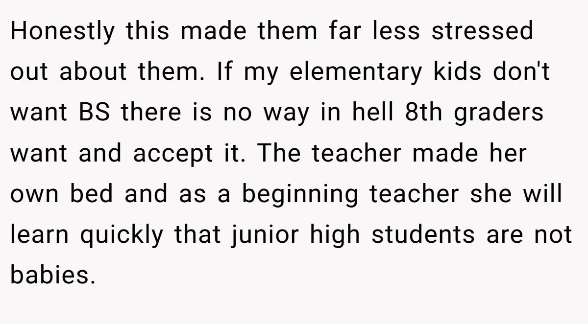 Honestly this made them far less stressed out about them. If my elementary kids don't want BS there is no way in hell 8th graders want and accept it. The teacher made her own bed and as a beginning teacher she will learn quickly that junior high students are not babies.