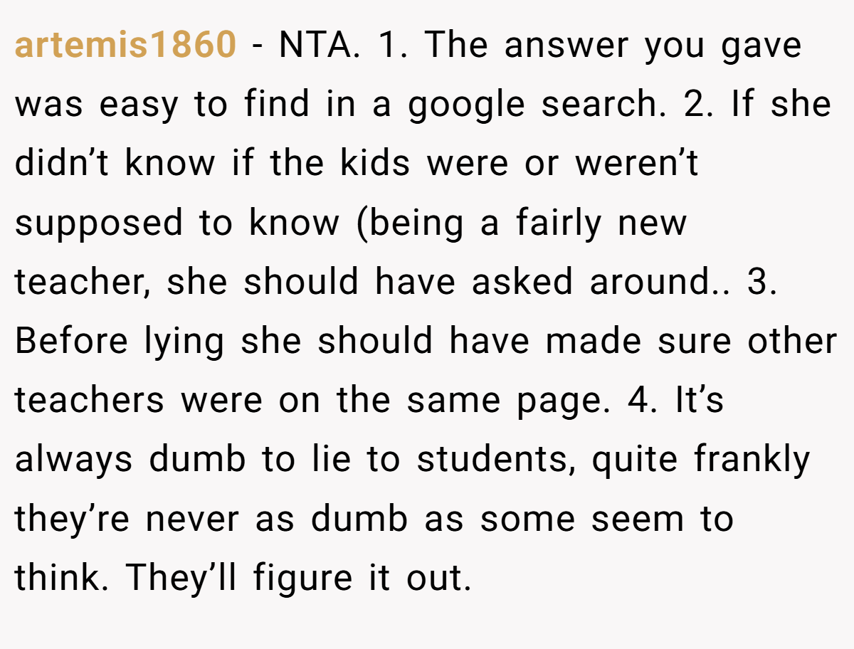artemis1860 - NTA. 1. The answer you gave was easy to find in a google search. 2. If she didn’t know if the kids were or weren’t supposed to know (being a fairly new teacher, she should have asked around.. 3. Before lying she should have made sure other teachers were on the same page. 4. It’s always dumb to lie to students, quite frankly they’re never as dumb as some seem to think. They’ll figure it out.