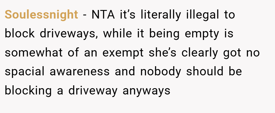 Soulessnight − NTA it’s literally illegal to block driveways, while it being empty is somewhat of an exempt she’s clearly got no spacial awareness and nobody should be blocking a driveway anyways