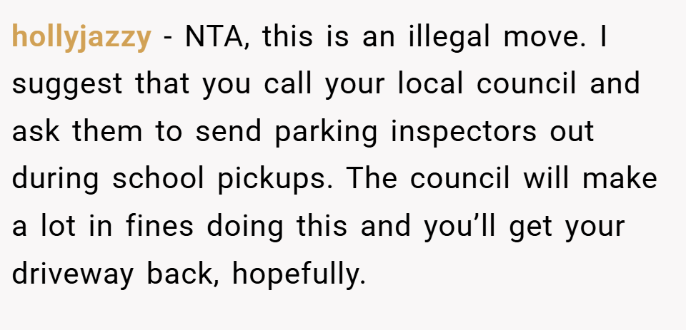 hollyjazzy − NTA, this is an illegal move. I suggest that you call your local council and ask them to send parking inspectors out during school pickups. The council will make a lot in fines doing this and you’ll get your driveway back, hopefully.