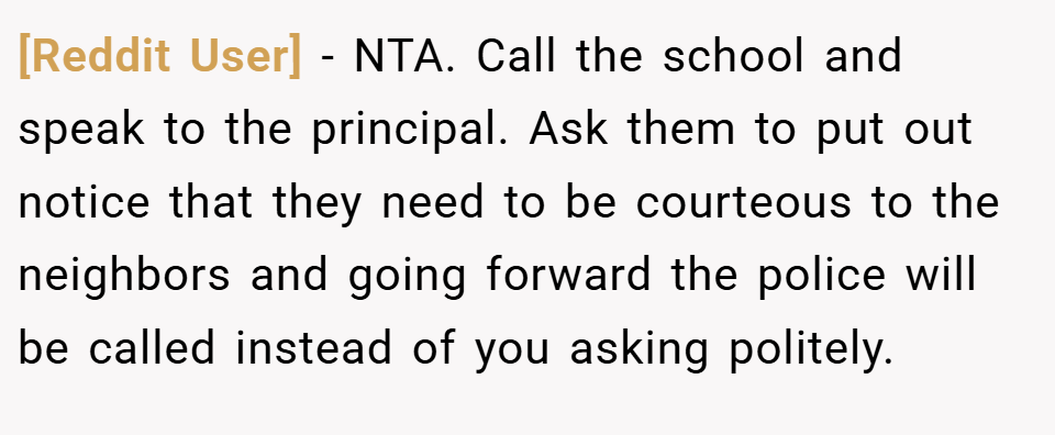[Reddit User] − NTA. Call the school and speak to the principal. Ask them to put out notice that they need to be courteous to the neighbors and going forward the police will be called instead of you asking politely.