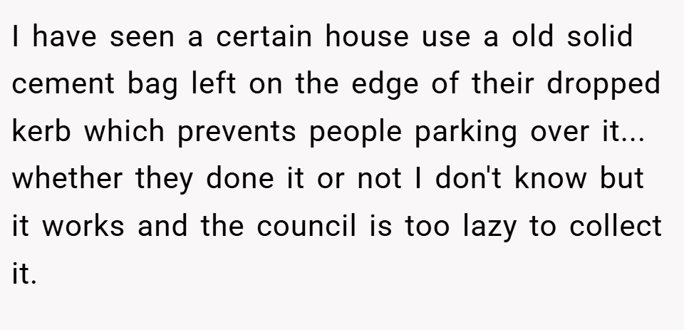 I have seen a certain house use a old solid cement bag left on the edge of their dropped kerb which prevents people parking over it... whether they done it or not I don't know but it works and the council is too lazy to collect it.