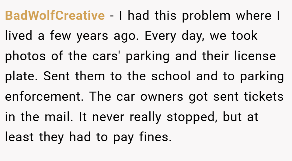 BadWolfCreative − I had this problem where I lived a few years ago. Every day, we took photos of the cars' parking and their license plate. Sent them to the school and to parking enforcement. The car owners got sent tickets in the mail. It never really stopped, but at least they had to pay fines.