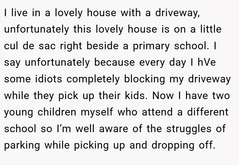 I live in a lovely house with a driveway, unfortunately this lovely house is on a little cul de sac right beside a primary school. I say unfortunately because every day I hVe some idiots completely blocking my driveway while they pick up their kids. Now I have two young children myself who attend a different school so I’m well aware of the struggles of parking while picking up and dropping off.