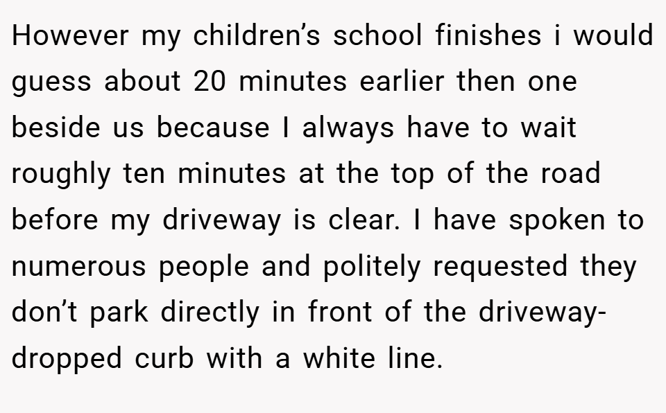 However my children’s school finishes i would guess about 20 minutes earlier then one beside us because I always have to wait roughly ten minutes at the top of the road before my driveway is clear. I have spoken to numerous people and politely requested they don’t park directly in front of the driveway- dropped curb with a white line.