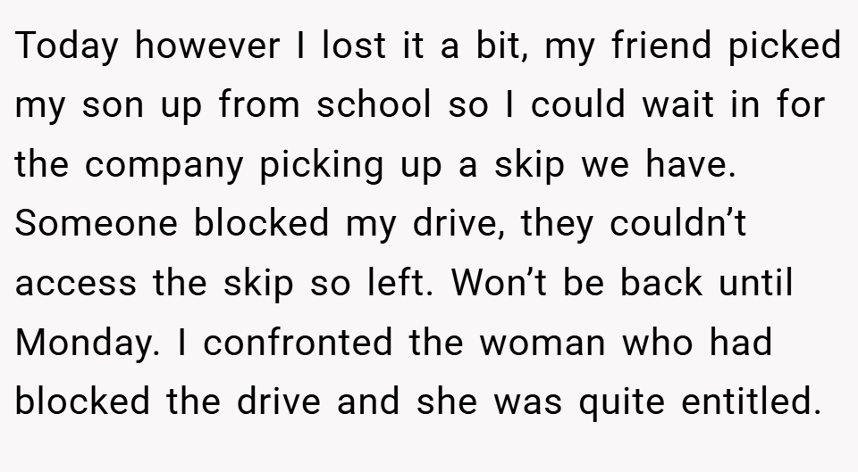Today however I lost it a bit, my friend picked my son up from school so I could wait in for the company picking up a skip we have. Someone blocked my drive, they couldn’t access the skip so left. Won’t be back until Monday. I confronted the woman who had blocked the drive and she was quite entitled.