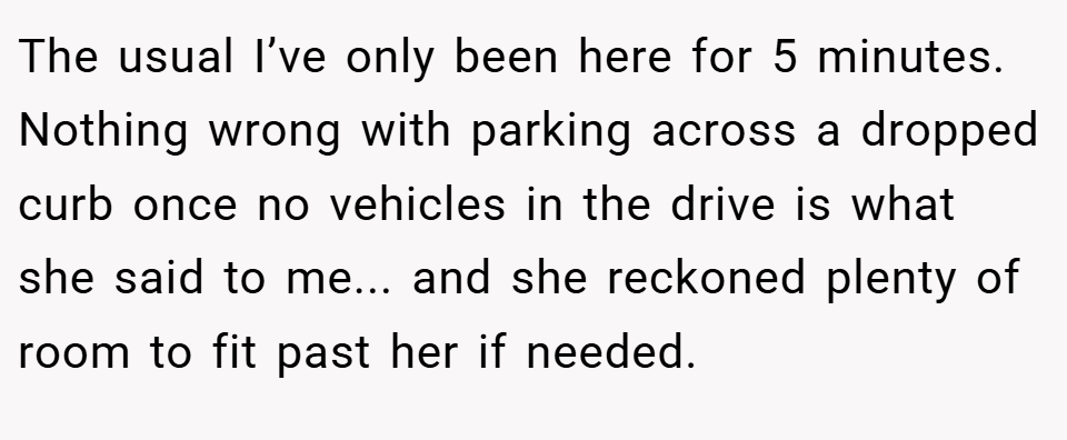 The usual I’ve only been here for 5 minutes. Nothing wrong with parking across a dropped curb once no vehicles in the drive is what she said to me... and she reckoned plenty of room to fit past her if needed.