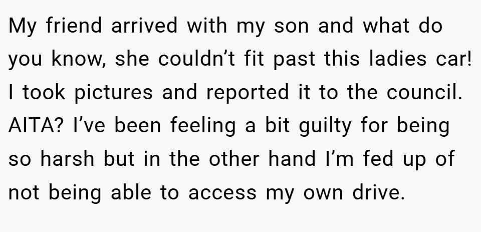 My friend arrived with my son and what do you know, she couldn’t fit past this ladies car! I took pictures and reported it to the council. AITA? I’ve been feeling a bit guilty for being so harsh but in the other hand I’m fed up of not being able to access my own drive.