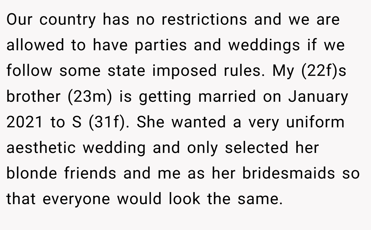 Our country has no restrictions and we are allowed to have parties and weddings if we follow some state imposed rules. My (22f)s brother (23m) is getting married on January 2021 to S (31f). She wanted a very uniform aesthetic wedding and only selected her blonde friends and me as her bridesmaids so that everyone would look the same.