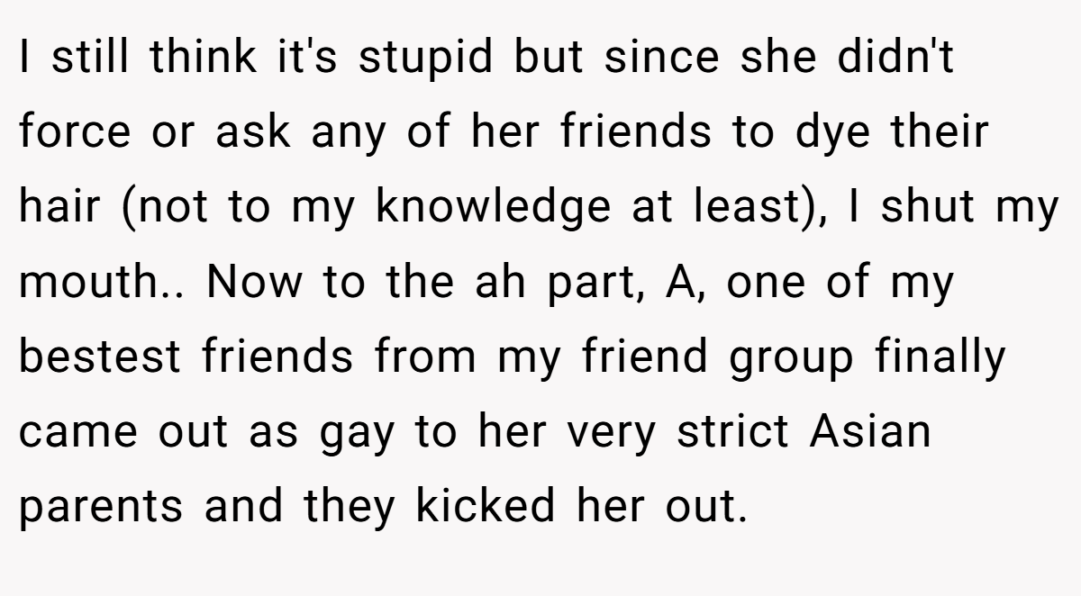 I still think it's stupid but since she didn't force or ask any of her friends to dye their hair (not to my knowledge at least), I shut my mouth.. Now to the ah part, A, one of my bestest friends from my friend group finally came out as gay to her very strict Asian parents and they kicked her out.