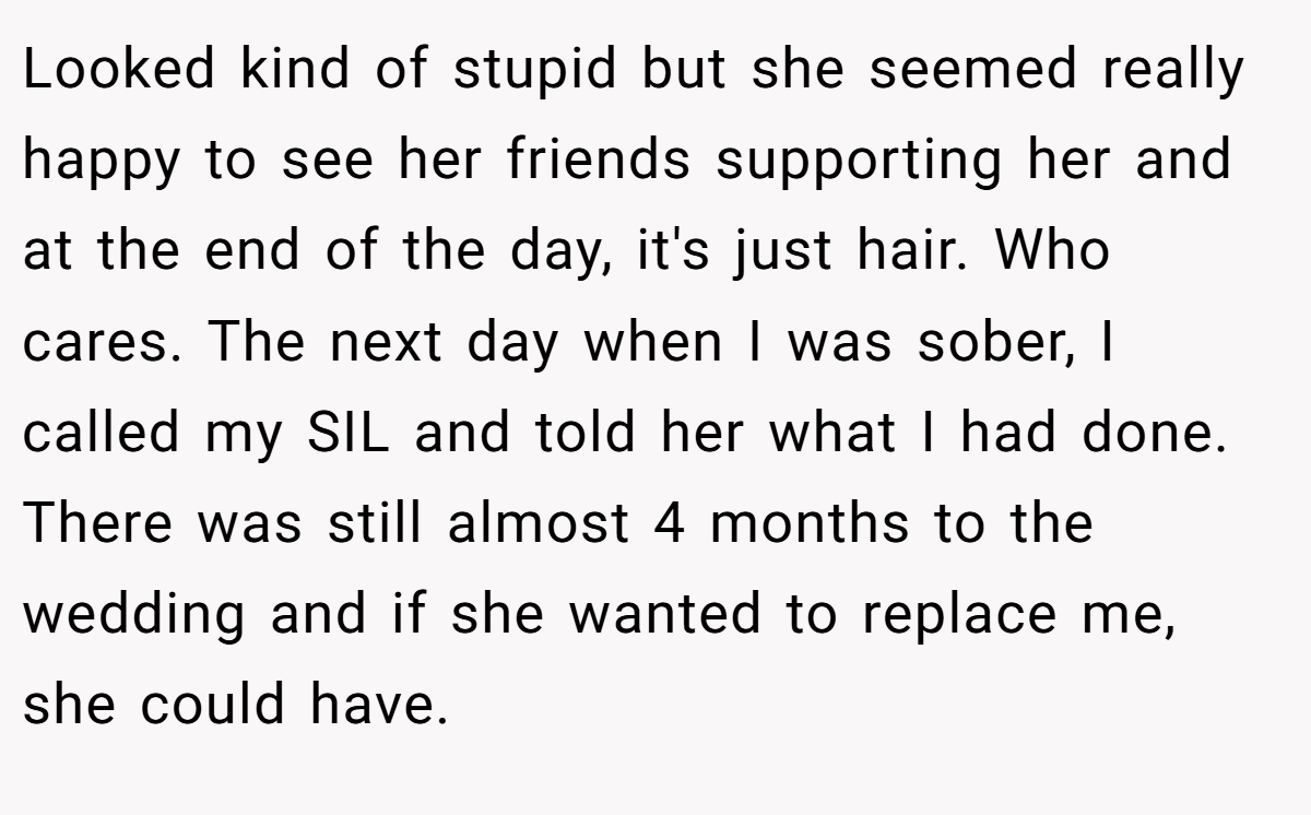 Looked kind of stupid but she seemed really happy to see her friends supporting her and at the end of the day, it's just hair. Who cares. The next day when I was sober, I called my SIL and told her what I had done. There was still almost 4 months to the wedding and if she wanted to replace me, she could have.