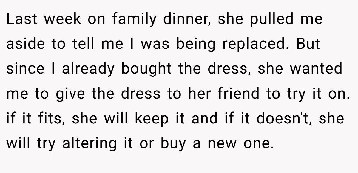Last week on family dinner, she pulled me aside to tell me I was being replaced. But since I already bought the dress, she wanted me to give the dress to her friend to try it on. if it fits, she will keep it and if it doesn't, she will try altering it or buy a new one.