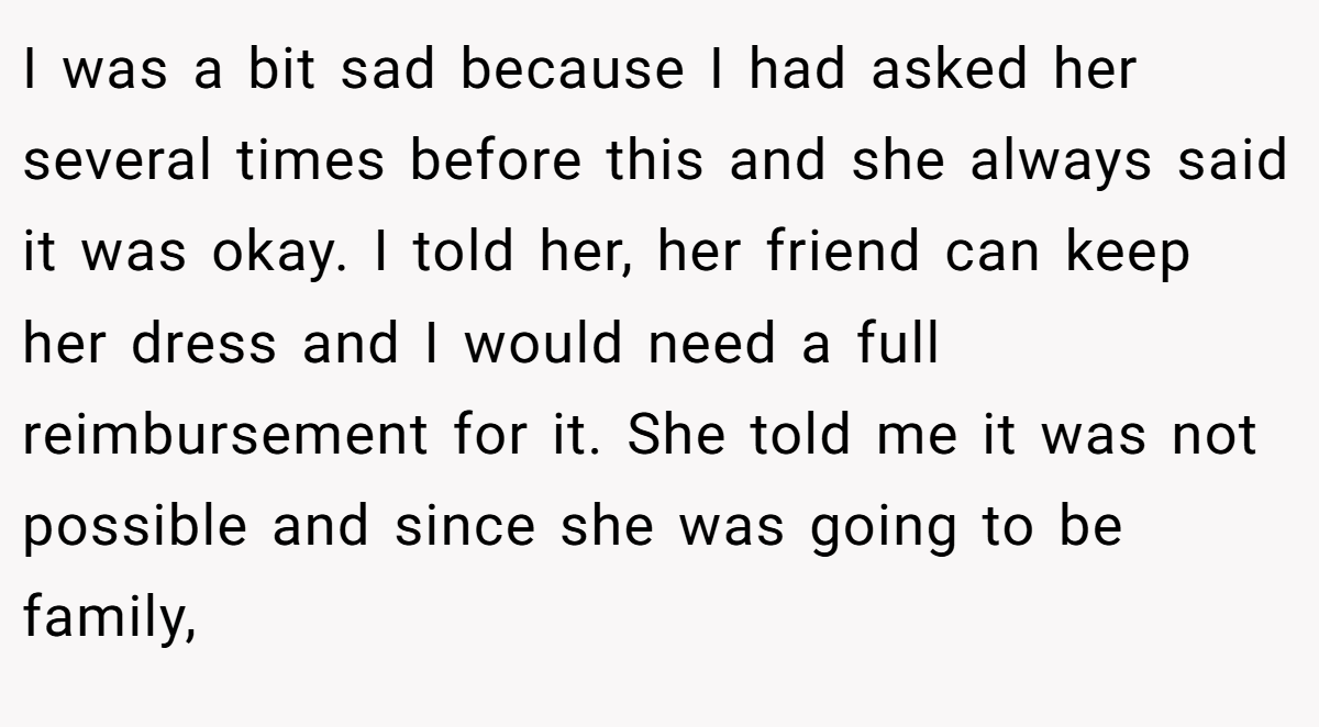 I was a bit sad because I had asked her several times before this and she always said it was okay. I told her, her friend can keep her dress and I would need a full reimbursement for it. She told me it was not possible and since she was going to be family,
