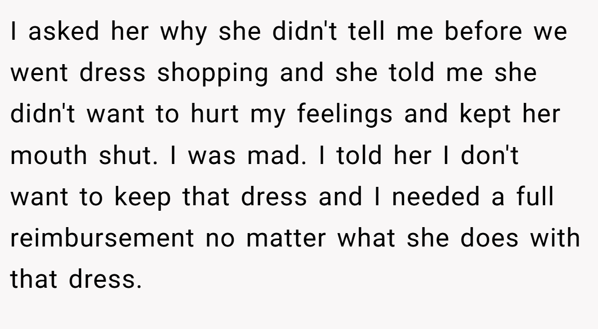 I asked her why she didn't tell me before we went dress shopping and she told me she didn't want to hurt my feelings and kept her mouth shut. I was mad. I told her I don't want to keep that dress and I needed a full reimbursement no matter what she does with that dress.