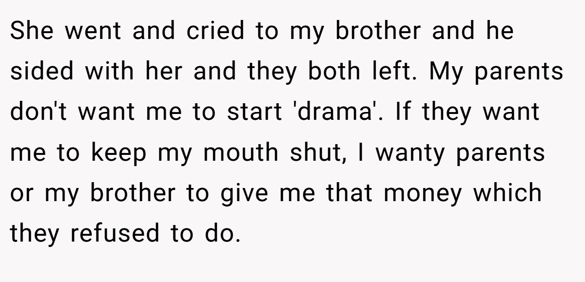 She went and cried to my brother and he sided with her and they both left. My parents don't want me to start 'drama'. If they want me to keep my mouth shut, I wanty parents or my brother to give me that money which they refused to do.