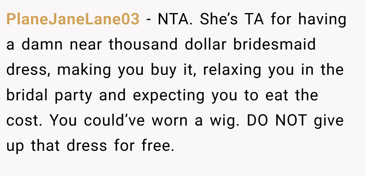 PlaneJaneLane03 - NTA. She’s TA for having a damn near thousand dollar bridesmaid dress, making you buy it, relaxing you in the bridal party and expecting you to eat the cost. You could’ve worn a wig. DO NOT give up that dress for free.