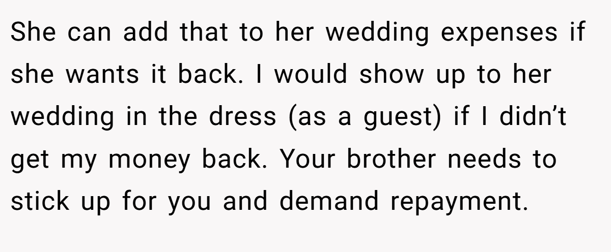 She can add that to her wedding expenses if she wants it back. I would show up to her wedding in the dress (as a guest) if I didn’t get my money back. Your brother needs to stick up for you and demand repayment.
