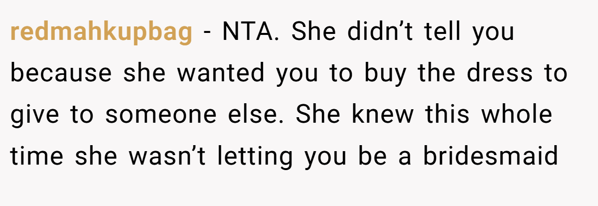 redmahkupbag - NTA. She didn’t tell you because she wanted you to buy the dress to give to someone else. She knew this whole time she wasn’t letting you be a bridesmaid
