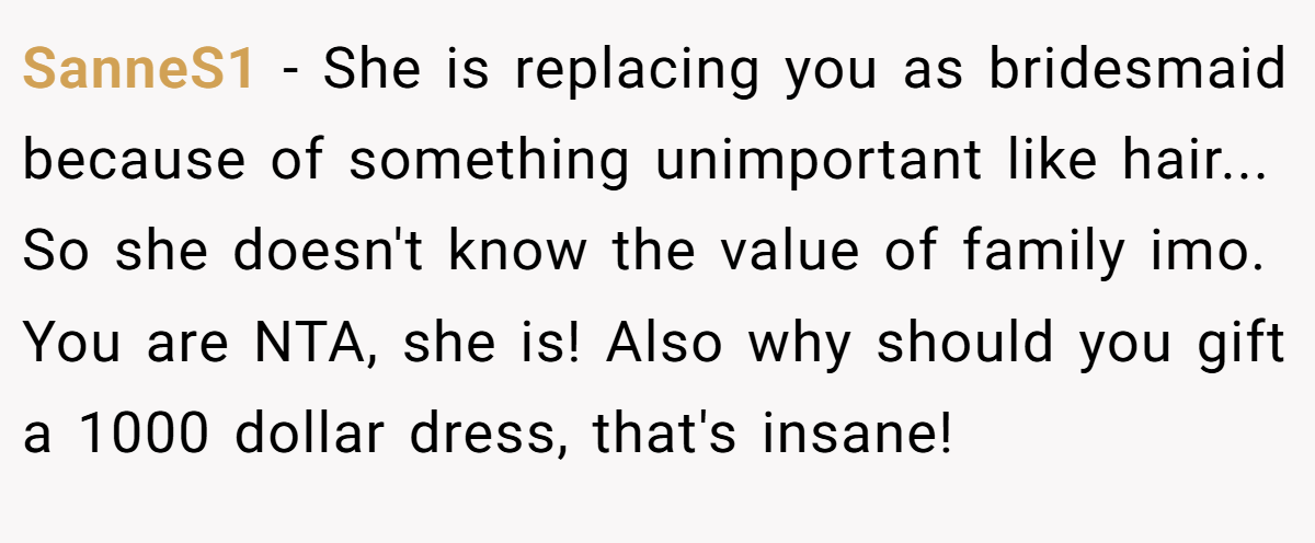 SanneS1 - She is replacing you as bridesmaid because of something unimportant like hair... So she doesn't know the value of family imo. You are NTA, she is! Also why should you gift a 1000 dollar dress, that's insane!
