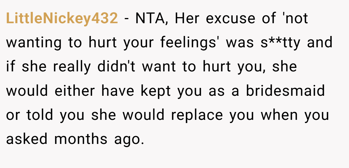 LittleNickey432 - NTA, Her excuse of 'not wanting to hurt your feelings' was s**tty and if she really didn't want to hurt you, she would either have kept you as a bridesmaid or told you she would replace you when you asked months ago.