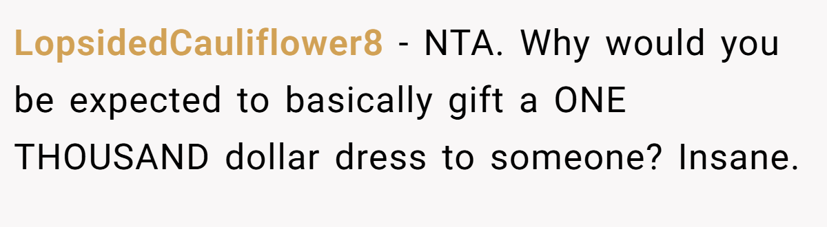 LopsidedCauliflower8 - NTA. Why would you be expected to basically gift a ONE THOUSAND dollar dress to someone? Insane.