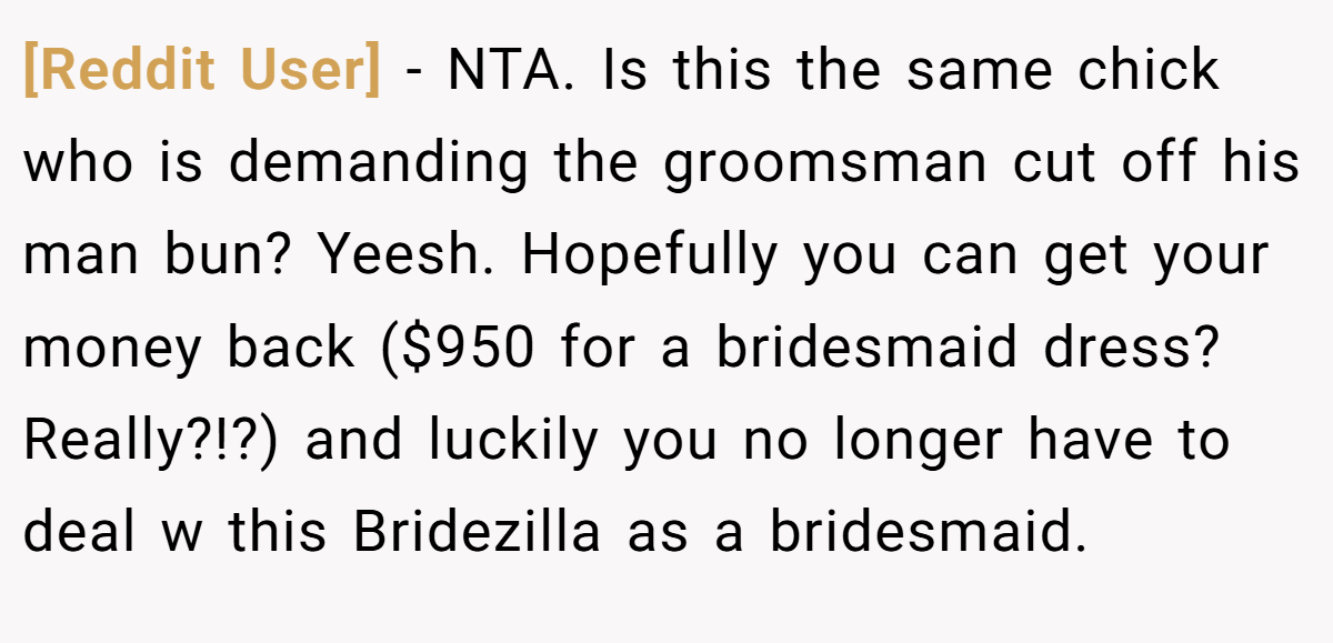 [Reddit User] - NTA. Is this the same chick who is demanding the groomsman cut off his man bun? Yeesh. Hopefully you can get your money back ($950 for a bridesmaid dress?Really?!?) and luckily you no longer have to deal w this Bridezilla as a bridesmaid.
