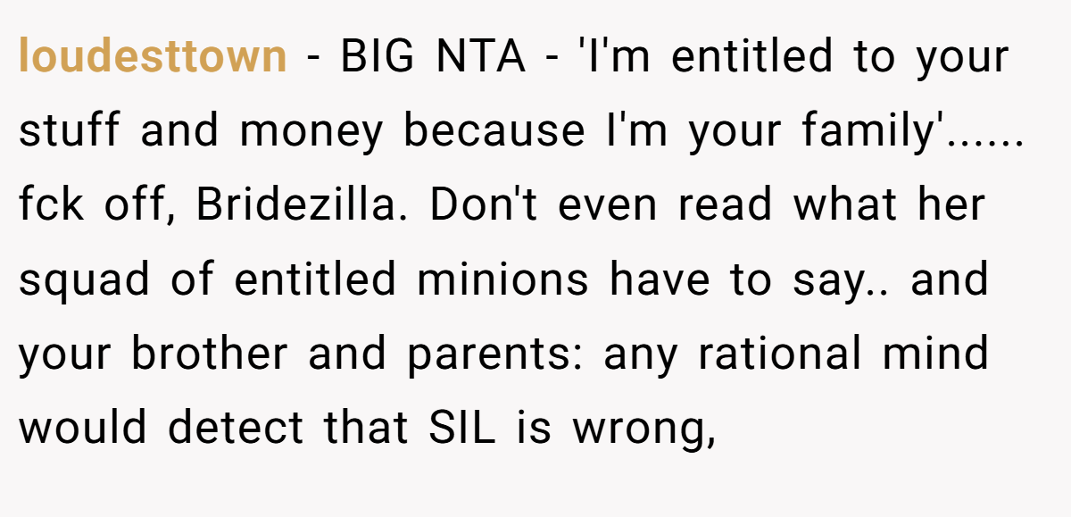 loudesttown - BIG NTA - 'I'm entitled to your stuff and money because I'm your family'...... fck off, Bridezilla. Don't even read what her squad of entitled minions have to say.. and your brother and parents: any rational mind would detect that SIL is wrong,