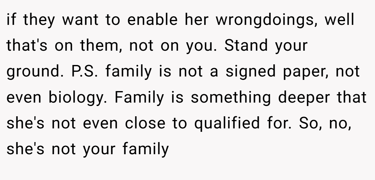if they want to enable her wrongdoings, well that's on them, not on you. Stand your ground. P.S. family is not a signed paper, not even biology. Family is something deeper that she's not even close to qualified for. So, no, she's not your family