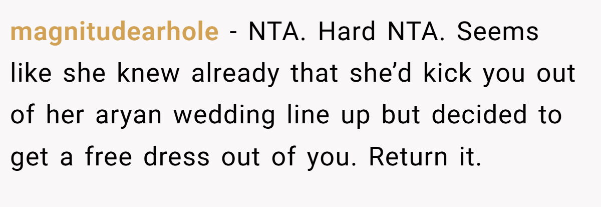 magnitudearhole - NTA. Hard NTA. Seems like she knew already that she’d kick you out of her aryan wedding line up but decided to get a free dress out of you. Return it.