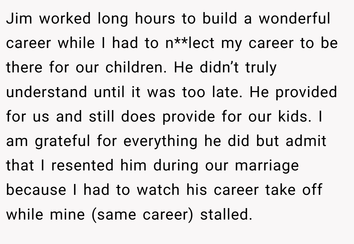 Jim worked long hours to build a wonderful career while I had to n**lect my career to be there for our children. He didn’t truly understand until it was too late. He provided for us and still does provide for our kids. I am grateful for everything he did but admit that I resented him during our marriage because I had to watch his career take off while mine (same career) stalled.