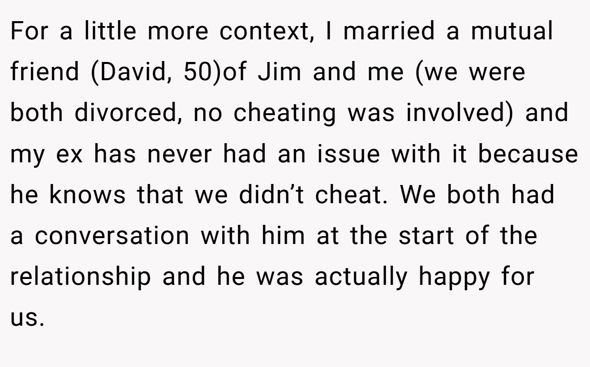 For a little more context, I married a mutual friend (David, 50)of Jim and me (we were both divorced, no cheating was involved) and my ex has never had an issue with it because he knows that we didn’t cheat. We both had a conversation with him at the start of the relationship and he was actually happy for us.