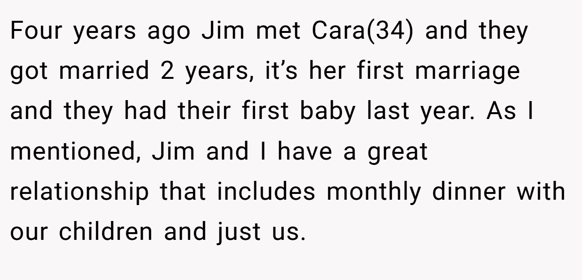 Four years ago Jim met Cara(34) and they got married 2 years, it’s her first marriage and they had their first baby last year. As I mentioned, Jim and I have a great relationship that includes monthly dinner with our children and just us.