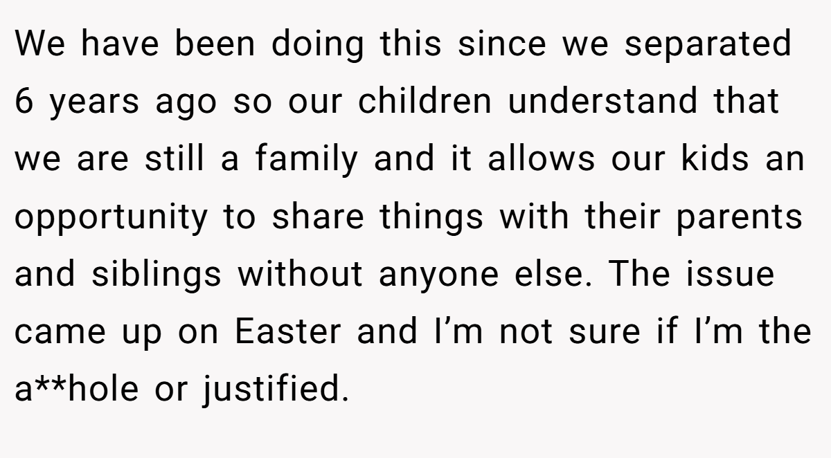 We have been doing this since we separated 6 years ago so our children understand that we are still a family and it allows our kids an opportunity to share things with their parents and siblings without anyone else. The issue came up on Easter and I’m not sure if I’m the a**hole or justified.