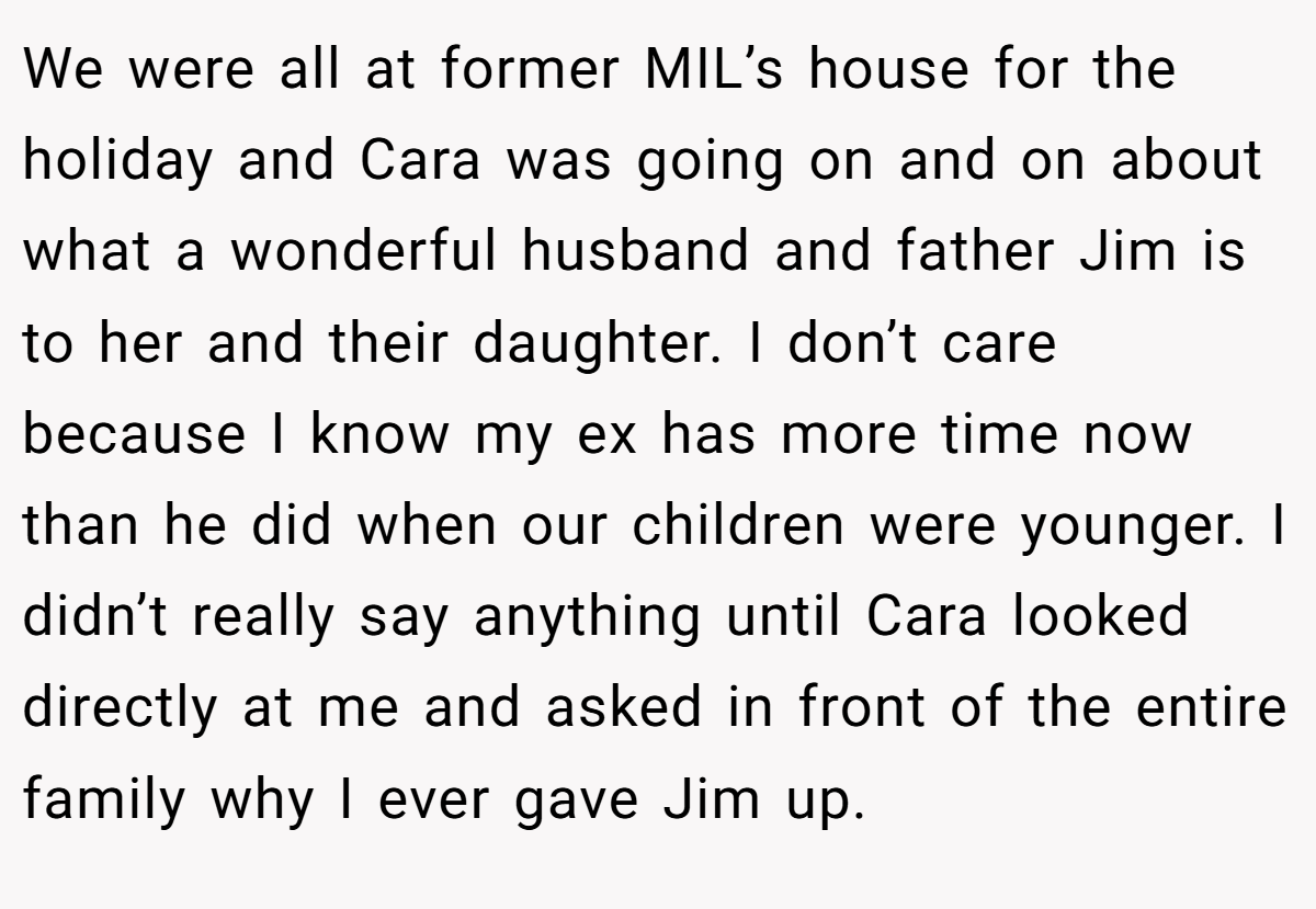 We were all at former MIL’s house for the holiday and Cara was going on and on about what a wonderful husband and father Jim is to her and their daughter. I don’t care because I know my ex has more time now than he did when our children were younger. I didn’t really say anything until Cara looked directly at me and asked in front of the entire family why I ever gave Jim up.
