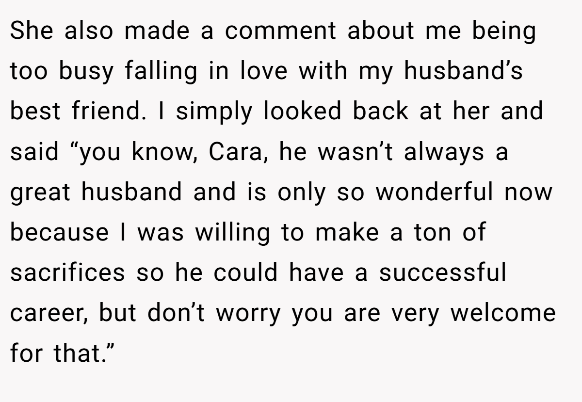 She also made a comment about me being too busy falling in love with my husband’s best friend. I simply looked back at her and said “you know, Cara, he wasn’t always a great husband and is only so wonderful now because I was willing to make a ton of sacrifices so he could have a successful career, but don’t worry you are very welcome for that.”