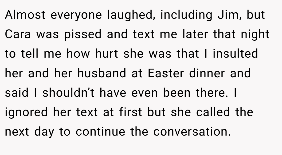Almost everyone laughed, including Jim, but Cara was pissed and text me later that night to tell me how hurt she was that I insulted her and her husband at Easter dinner and said I shouldn’t have even been there. I ignored her text at first but she called the next day to continue the conversation.