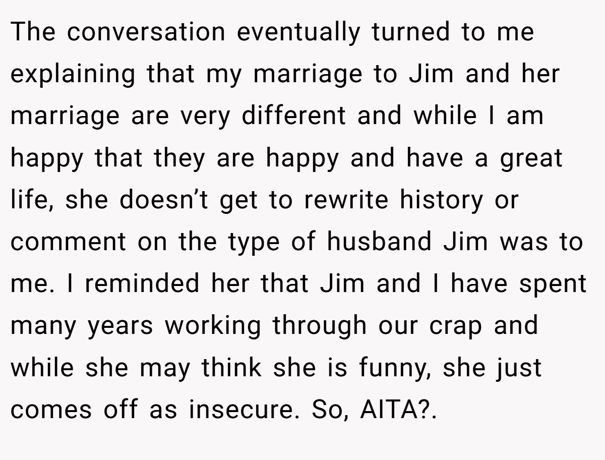 The conversation eventually turned to me explaining that my marriage to Jim and her marriage are very different and while I am happy that they are happy and have a great life, she doesn’t get to rewrite history or comment on the type of husband Jim was to me. I reminded her that Jim and I have spent many years working through our crap and while she may think she is funny, she just comes off as insecure. So, AITA?. ​