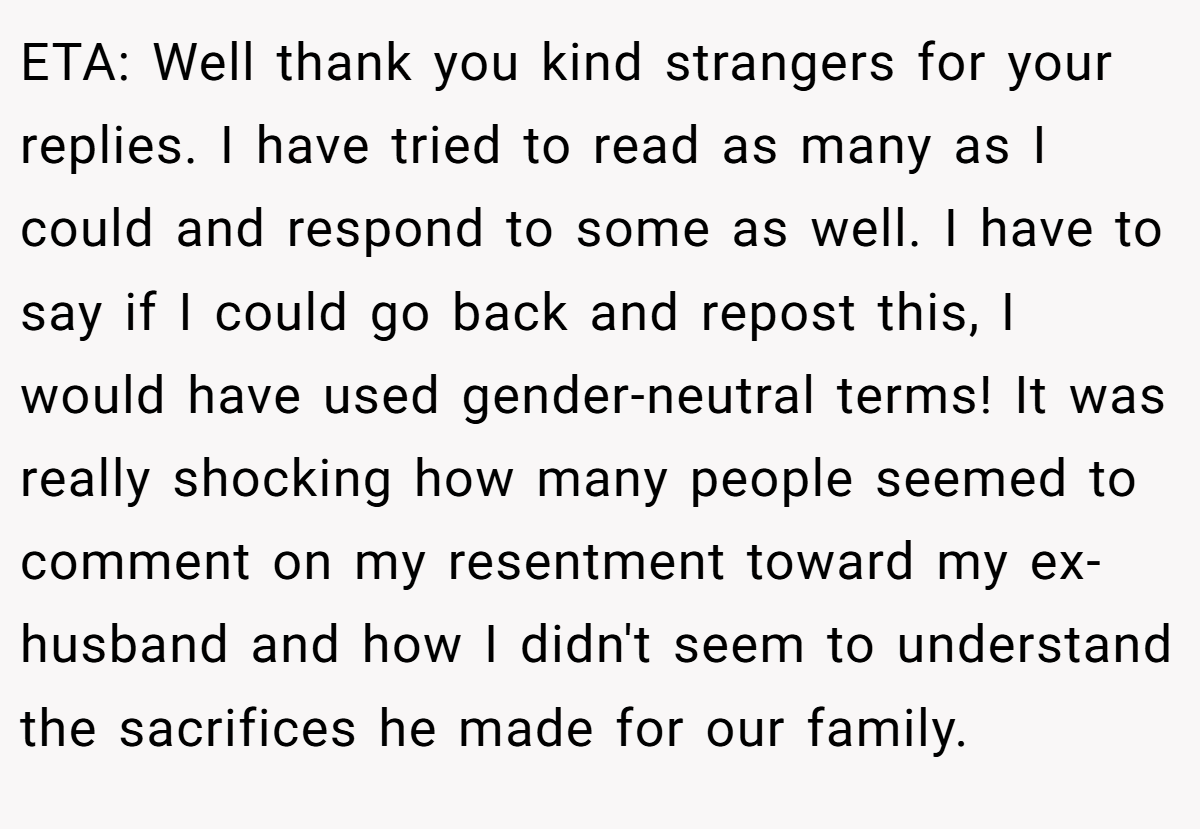 ETA: Well thank you kind strangers for your replies. I have tried to read as many as I could and respond to some as well. I have to say if I could go back and repost this, I would have used gender-neutral terms! It was really shocking how many people seemed to comment on my resentment toward my ex-husband and how I didn't seem to understand the sacrifices he made for our family.