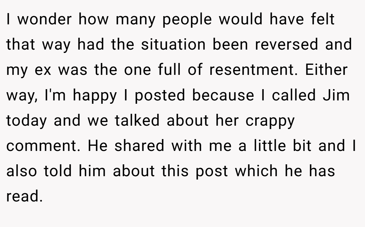 I wonder how many people would have felt that way had the situation been reversed and my ex was the one full of resentment. Either way, I'm happy I posted because I called Jim today and we talked about her crappy comment. He shared with me a little bit and I also told him about this post which he has read.